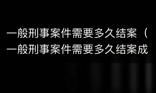 一般刑事案件需要多久结案（一般刑事案件需要多久结案成功）