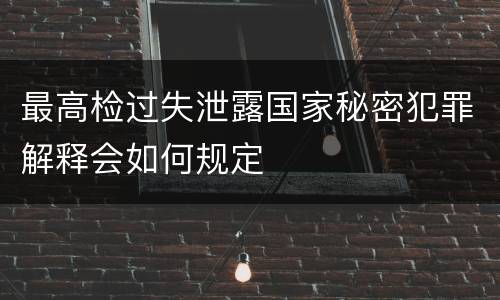 最高检过失泄露国家秘密犯罪解释会如何规定