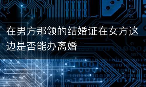 在男方那领的结婚证在女方这边是否能办离婚