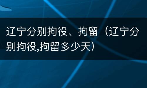 辽宁分别拘役、拘留（辽宁分别拘役,拘留多少天）