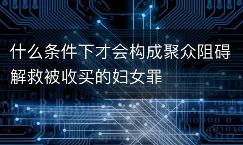 什么条件下才会构成聚众阻碍解救被收买的妇女罪