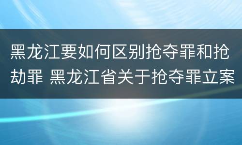 黑龙江要如何区别抢夺罪和抢劫罪 黑龙江省关于抢夺罪立案标准