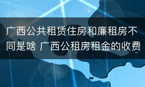 广西公共租赁住房和廉租房不同是啥 广西公租房租金的收费标准