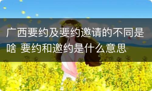广西要约及要约邀请的不同是啥 要约和邀约是什么意思