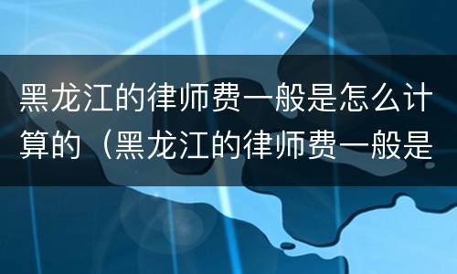 黑龙江的律师费一般是怎么计算的（黑龙江的律师费一般是怎么计算的呀）