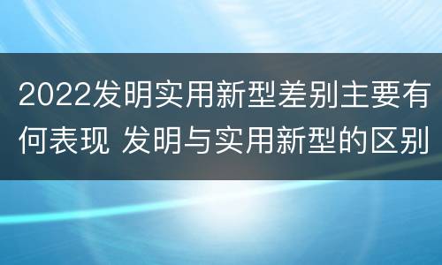 2022发明实用新型差别主要有何表现 发明与实用新型的区别有哪些