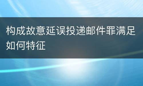 构成故意延误投递邮件罪满足如何特征