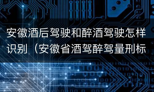 安徽酒后驾驶和醉酒驾驶怎样识别（安徽省酒驾醉驾量刑标准）