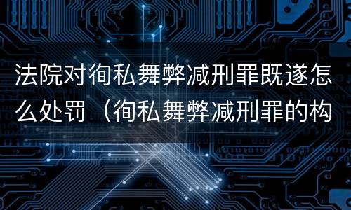 法院对徇私舞弊减刑罪既遂怎么处罚（徇私舞弊减刑罪的构成）