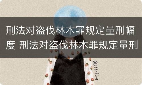 刑法对盗伐林木罪规定量刑幅度 刑法对盗伐林木罪规定量刑幅度是多少