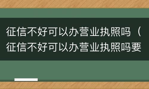 征信不好可以办营业执照吗（征信不好可以办营业执照吗要多少钱）