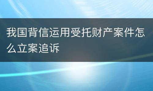 我国背信运用受托财产案件怎么立案追诉