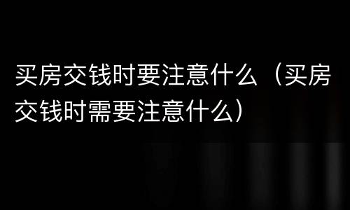 买房交钱时要注意什么（买房交钱时需要注意什么）