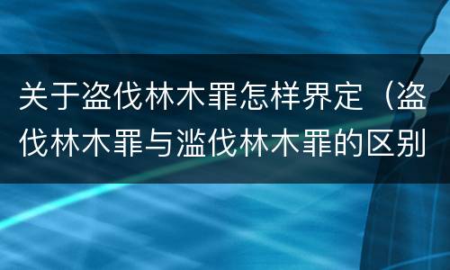 关于盗伐林木罪怎样界定（盗伐林木罪与滥伐林木罪的区别）