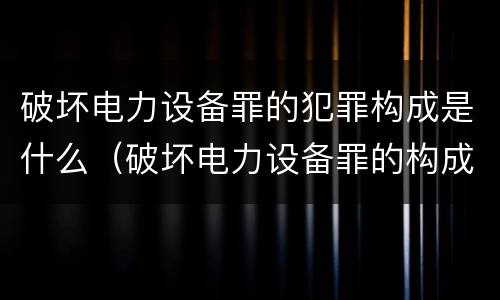 破坏电力设备罪的犯罪构成是什么（破坏电力设备罪的构成要件）
