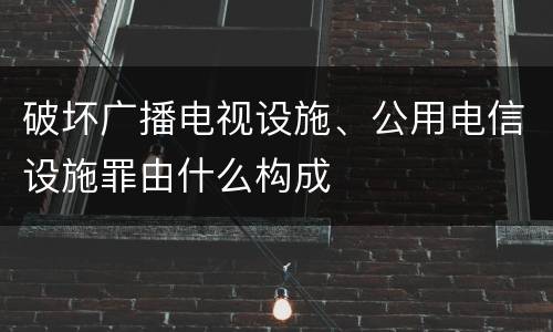 破坏广播电视设施、公用电信设施罪由什么构成