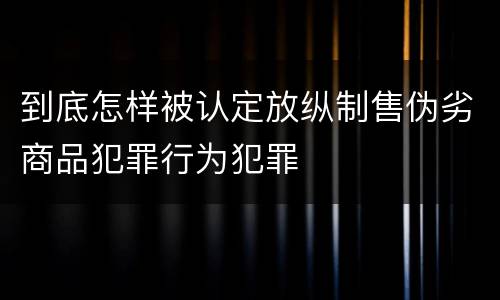 到底怎样被认定放纵制售伪劣商品犯罪行为犯罪
