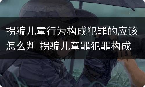 拐骗儿童行为构成犯罪的应该怎么判 拐骗儿童罪犯罪构成