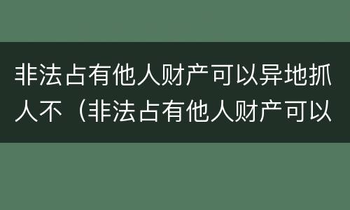 非法占有他人财产可以异地抓人不（非法占有他人财产可以异地抓人不拘留吗）