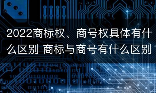 2022商标权、商号权具体有什么区别 商标与商号有什么区别