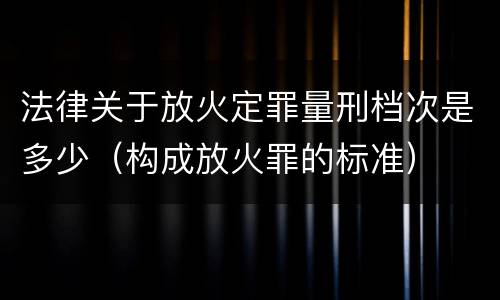 法律关于放火定罪量刑档次是多少（构成放火罪的标准）