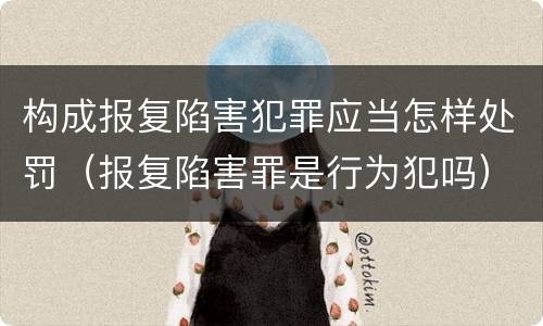 构成报复陷害犯罪应当怎样处罚（报复陷害罪是行为犯吗）