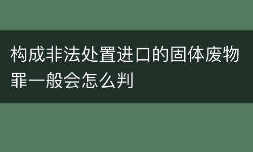 构成非法处置进口的固体废物罪一般会怎么判