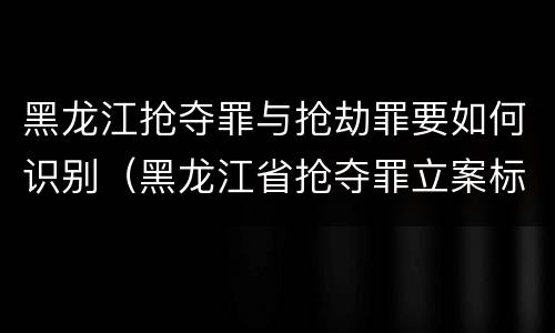 黑龙江抢夺罪与抢劫罪要如何识别（黑龙江省抢夺罪立案标准）