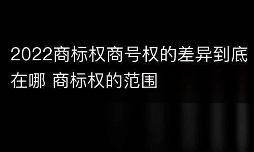 2022商标权商号权的差异到底在哪 商标权的范围