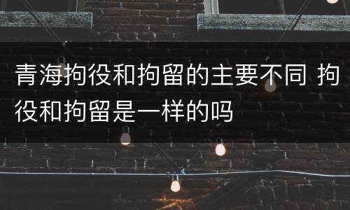 青海拘役和拘留的主要不同 拘役和拘留是一样的吗