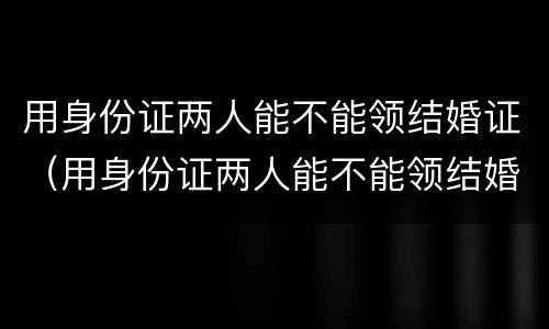 用身份证两人能不能领结婚证（用身份证两人能不能领结婚证呀）