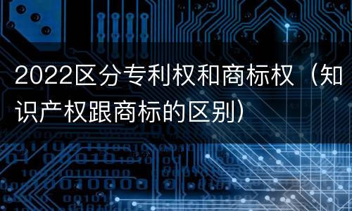 2022区分专利权和商标权（知识产权跟商标的区别）