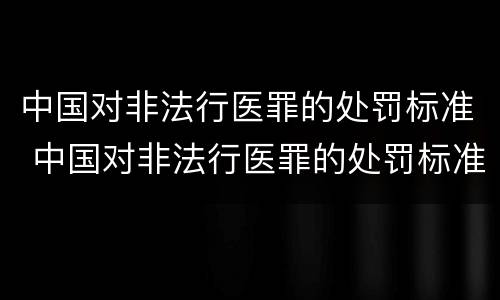 中国对非法行医罪的处罚标准 中国对非法行医罪的处罚标准是什么