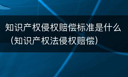 知识产权侵权赔偿标准是什么（知识产权法侵权赔偿）