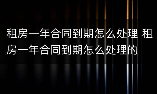 租房一年合同到期怎么处理 租房一年合同到期怎么处理的