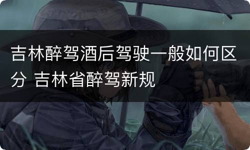 吉林醉驾酒后驾驶一般如何区分 吉林省醉驾新规