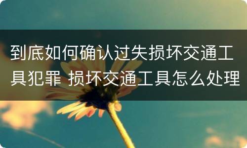 到底如何确认过失损坏交通工具犯罪 损坏交通工具怎么处理