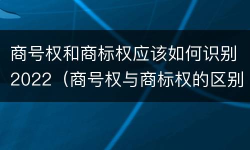 商号权和商标权应该如何识别2022（商号权与商标权的区别）