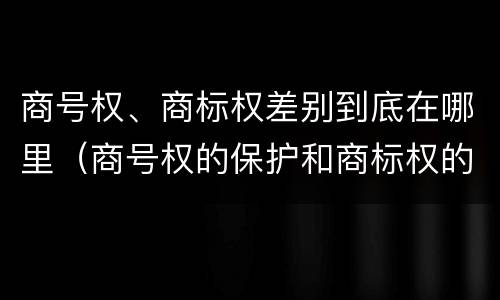 商号权、商标权差别到底在哪里（商号权的保护和商标权的保护一样是全国性范围的）