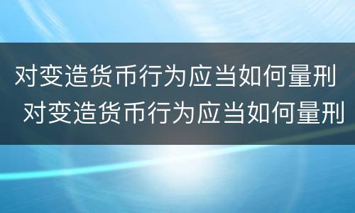 对变造货币行为应当如何量刑 对变造货币行为应当如何量刑处罚