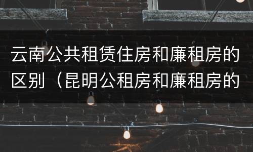 云南公共租赁住房和廉租房的区别（昆明公租房和廉租房的区别）