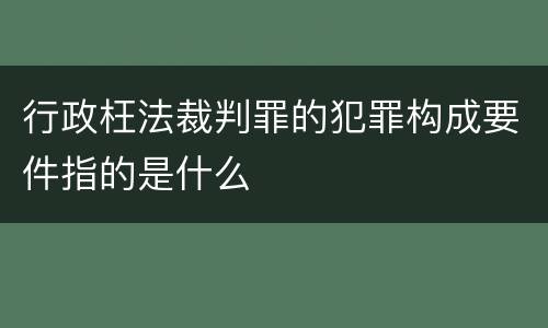 行政枉法裁判罪的犯罪构成要件指的是什么