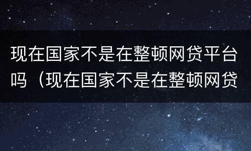 现在国家不是在整顿网贷平台吗（现在国家不是在整顿网贷平台吗知乎）