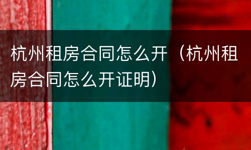 杭州租房合同怎么开（杭州租房合同怎么开证明）