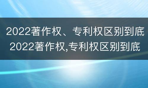 2022著作权、专利权区别到底 2022著作权,专利权区别到底有多大