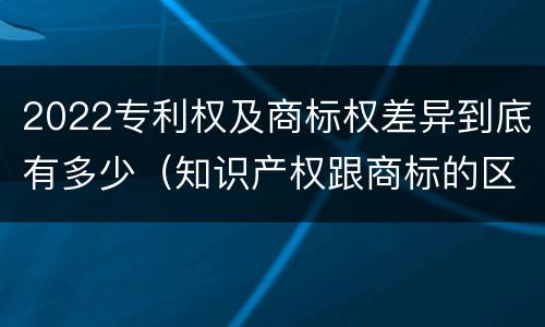 2022专利权及商标权差异到底有多少（知识产权跟商标的区别）