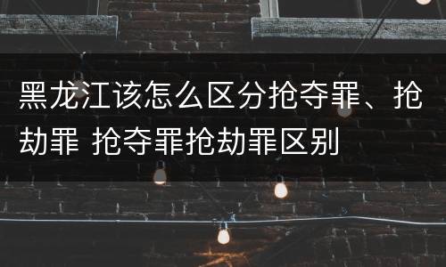 黑龙江该怎么区分抢夺罪、抢劫罪 抢夺罪抢劫罪区别