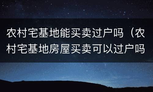 农村宅基地能买卖过户吗（农村宅基地房屋买卖可以过户吗?）