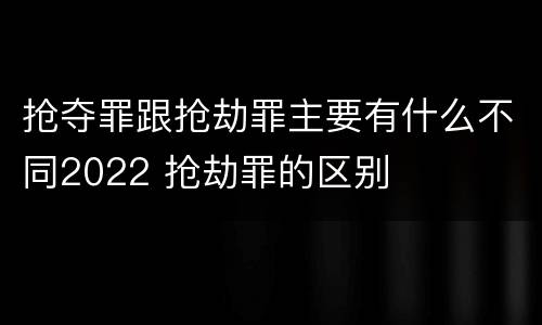 抢夺罪跟抢劫罪主要有什么不同2022 抢劫罪的区别