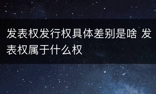 发表权发行权具体差别是啥 发表权属于什么权